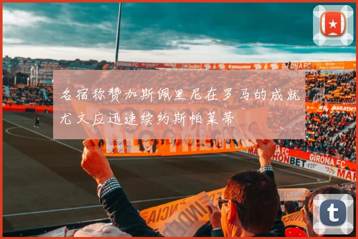 名宿称赞加斯佩里尼在罗马的成就尤文应迅速续约斯帕莱蒂