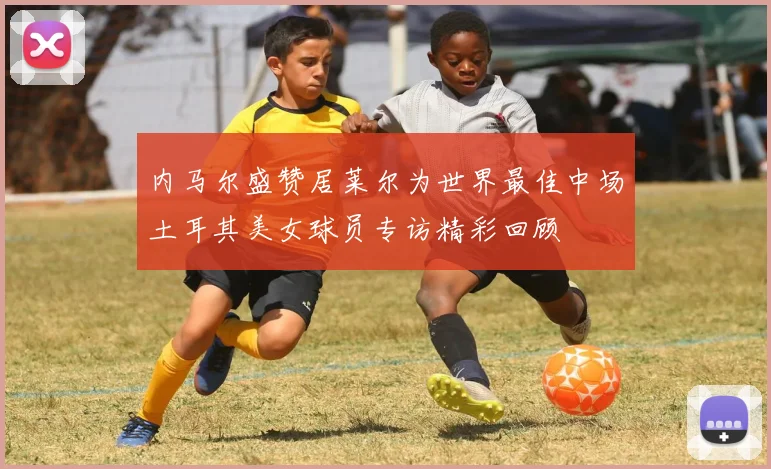 内马尔盛赞居莱尔为世界最佳中场土耳其美女球员专访精彩回顾