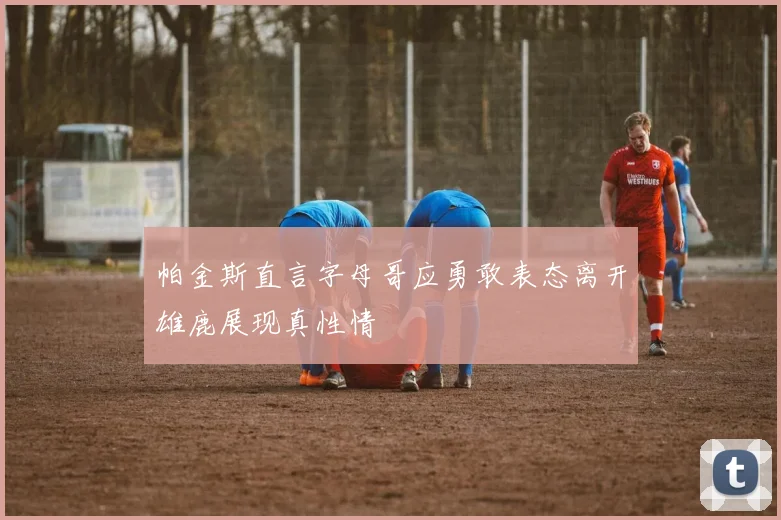 帕金斯直言字母哥应勇敢表态离开雄鹿展现真性情