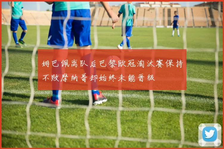 姆巴佩离队后巴黎欧冠淘汰赛保持不败摩纳哥却始终未能晋级