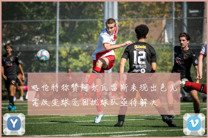略伦特称赞阿尔瓦雷斯表现出色无需改变球荒困扰球队亟待解决