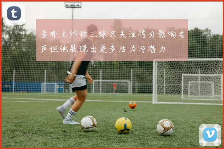 黄蜂主帅称三球只关注得分影响名声但他展现出更多活力与潜力