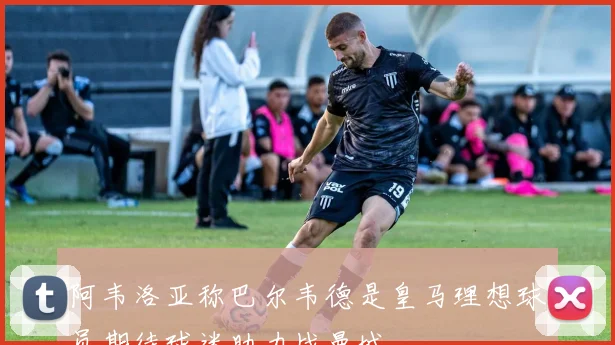 阿韦洛亚称巴尔韦德是皇马理想球员期待球迷助力战曼城