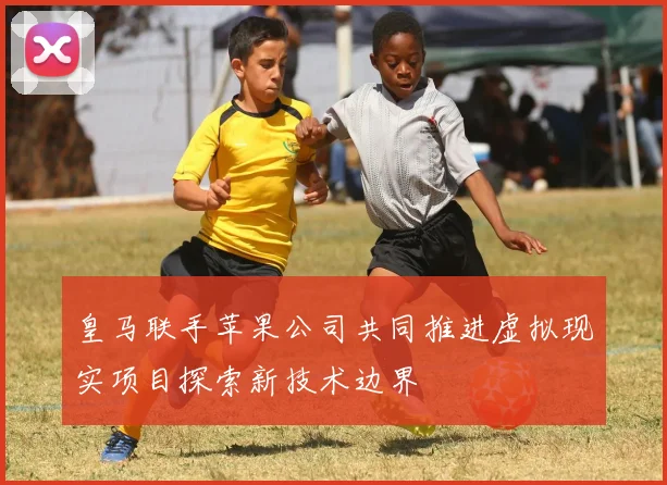 皇马联手苹果公司共同推进虚拟现实项目探索新技术边界