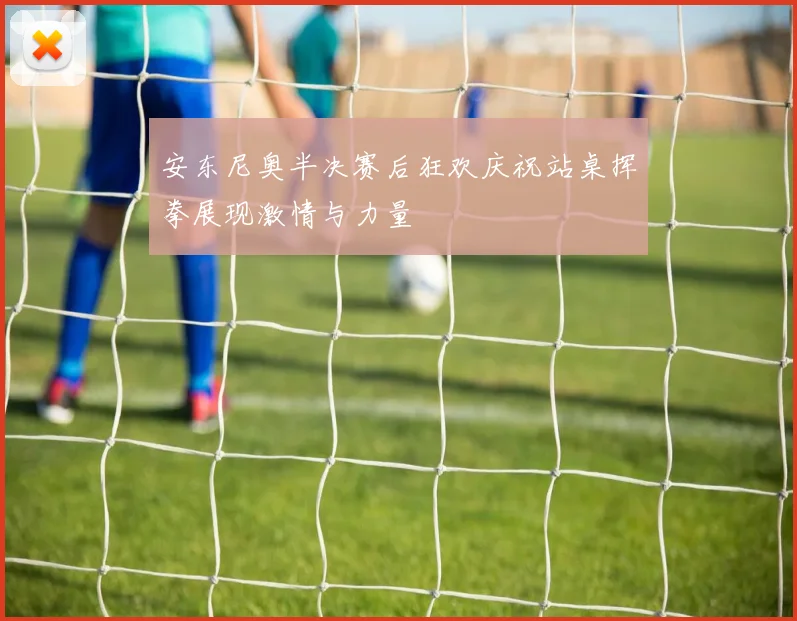 安东尼奥半决赛后狂欢庆祝站桌挥拳展现激情与力量