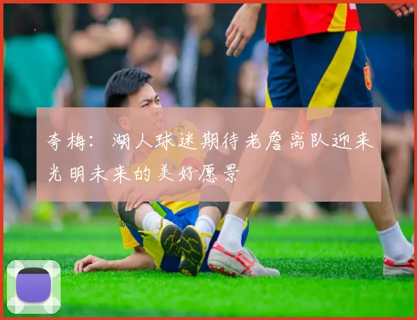 夸梅：湖人球迷期待老詹离队迎来光明未来的美好愿景