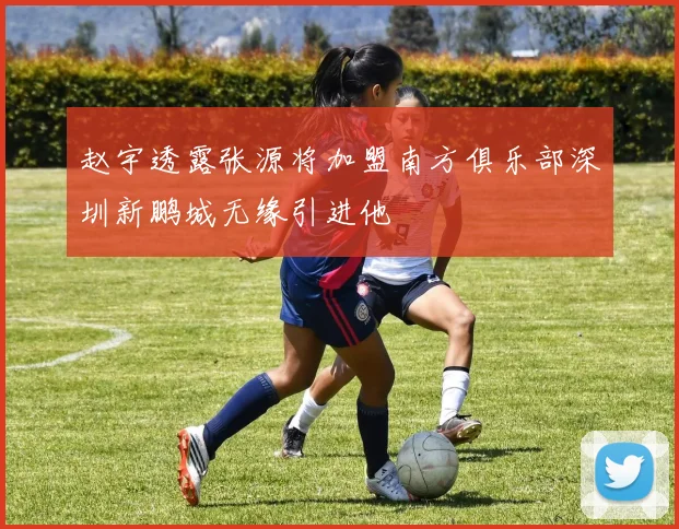 赵宇透露张源将加盟南方俱乐部深圳新鹏城无缘引进他