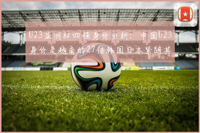 U23亚洲杯四强身价分析：中国U23身价是越南的27倍韩国日本紧随其后