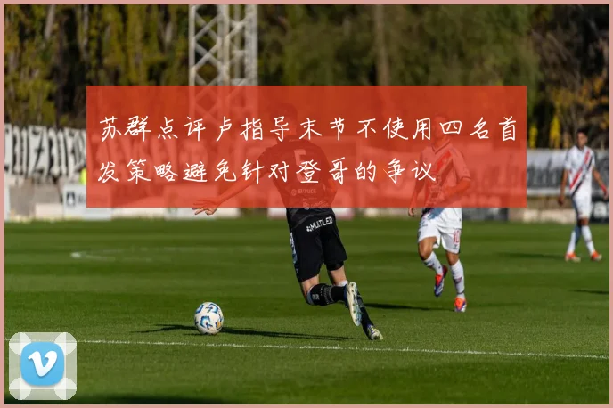 苏群点评卢指导末节不使用四名首发策略避免针对登哥的争议