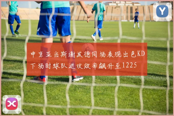 申京亚当斯谢泼德同场表现出色KD下场时球队进攻效率飙升至1225