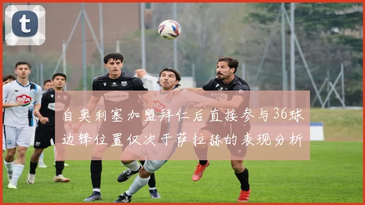 自奥利塞加盟拜仁后直接参与36球边锋位置仅次于萨拉赫的表现分析