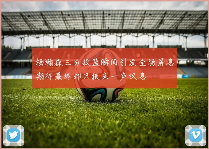 杨瀚森三分投篮瞬间引发全场屏息期待最终却只换来一声叹息