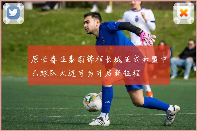 原长春亚泰前锋程长城正式加盟中乙球队大连可为开启新征程