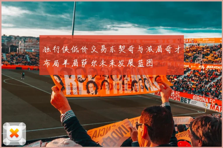 独行侠低价交易东契奇与浓眉奇才布局羊眉萨尔未来发展蓝图