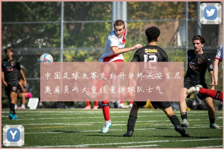 中国足球决赛失利并非终点安东尼奥肩负两大重任重振球队士气