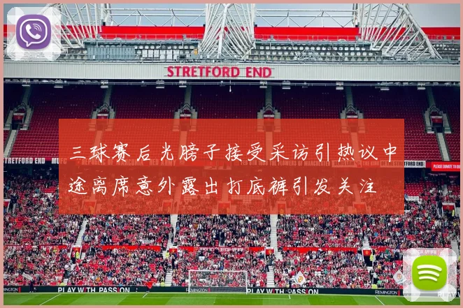 三球赛后光膀子接受采访引热议中途离席意外露出打底裤引发关注