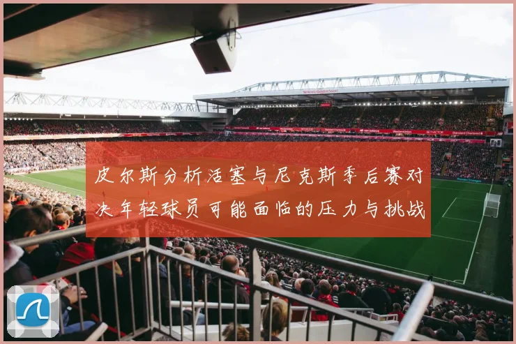 皮尔斯分析活塞与尼克斯季后赛对决年轻球员可能面临的压力与挑战