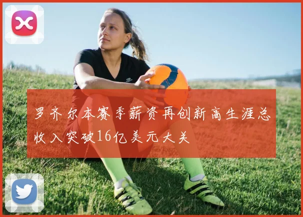 罗齐尔本赛季薪资再创新高生涯总收入突破16亿美元大关