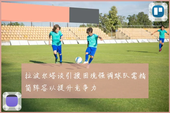 拉波尔塔谈引援困境强调球队需精简阵容以提升竞争力