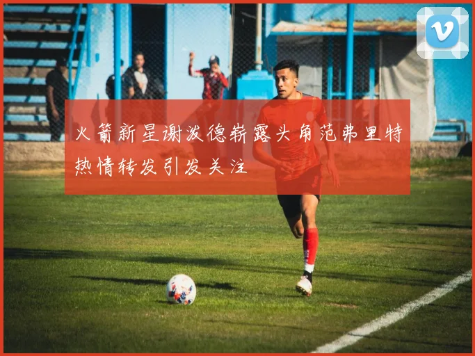 火箭新星谢泼德崭露头角范弗里特热情转发引发关注