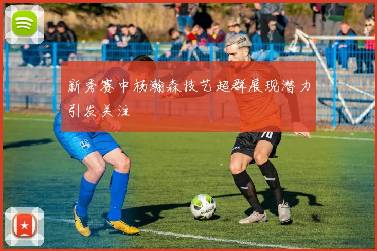 新秀赛中杨瀚森技艺超群展现潜力引发关注
