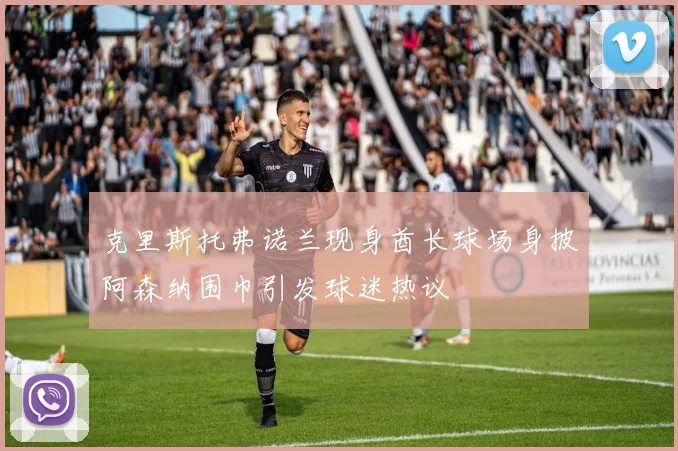 克里斯托弗诺兰现身酋长球场身披阿森纳围巾引发球迷热议