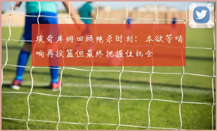 埃奇库姆回顾绝杀时刻：本欲等哨响再投篮但最终把握住机会