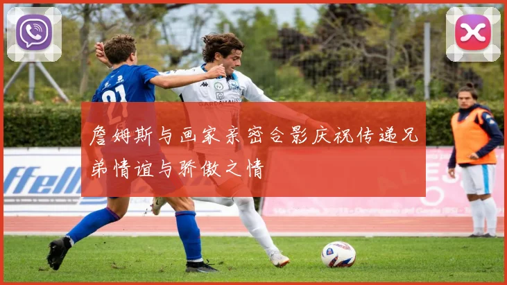 詹姆斯与画家亲密合影庆祝传递兄弟情谊与骄傲之情