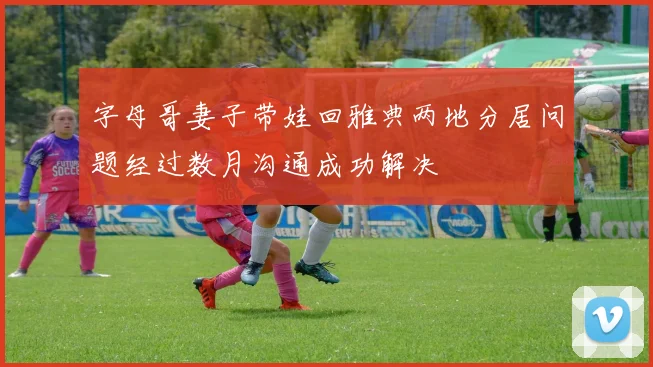 字母哥妻子带娃回雅典两地分居问题经过数月沟通成功解决