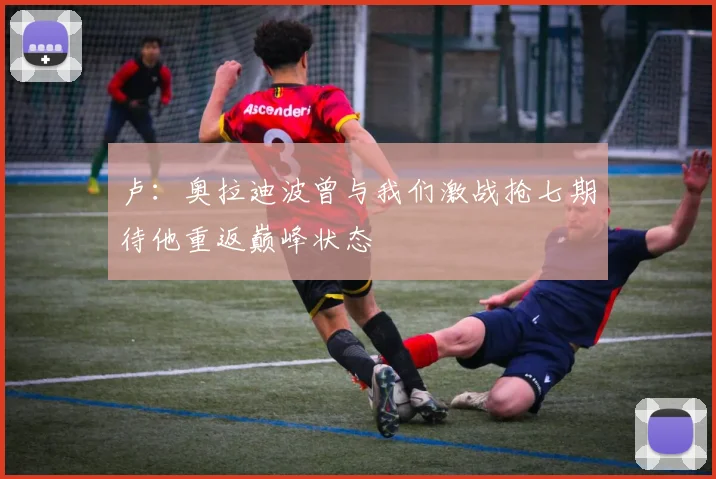 卢：奥拉迪波曾与我们激战抢七期待他重返巅峰状态