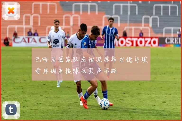 巴哈马国家队友谊深厚希尔德与埃奇库姆互换球衣笑声不断