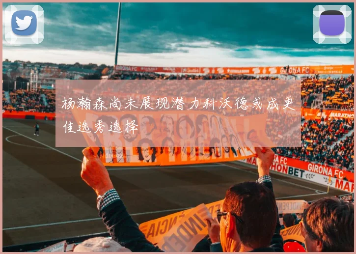 杨瀚森尚未展现潜力科沃德或成更佳选秀选择