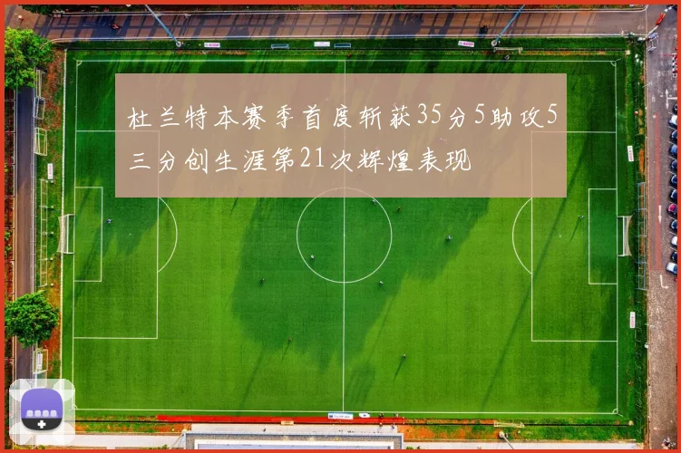 杜兰特本赛季首度斩获35分5助攻5三分创生涯第21次辉煌表现