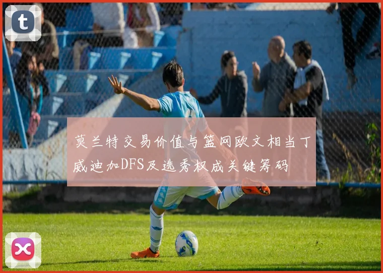 莫兰特交易价值与篮网欧文相当丁威迪加DFS及选秀权成关键筹码