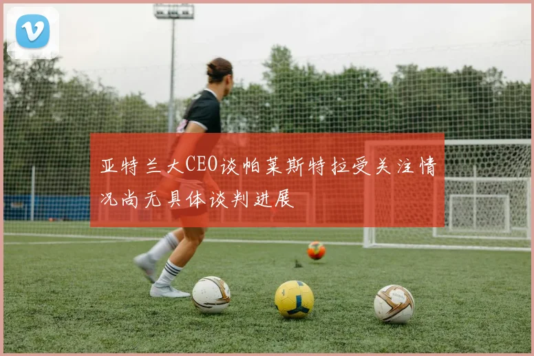 亚特兰大CEO谈帕莱斯特拉受关注情况尚无具体谈判进展