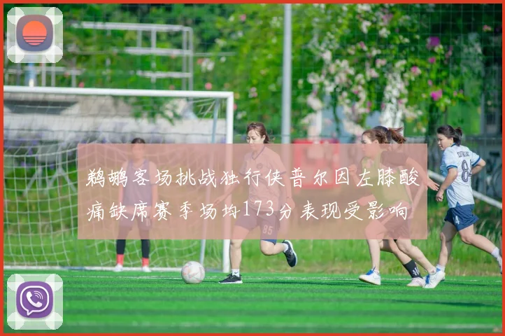 鹈鹕客场挑战独行侠普尔因左膝酸痛缺席赛季场均173分表现受影响