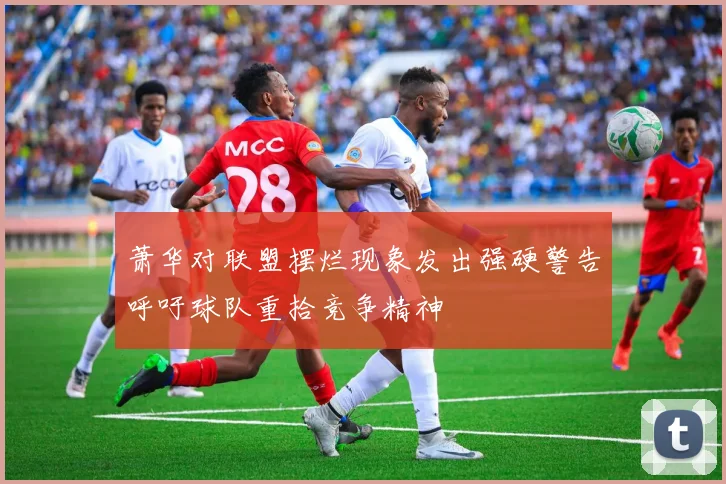 萧华对联盟摆烂现象发出强硬警告呼吁球队重拾竞争精神