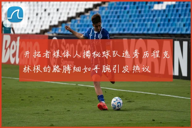 开拓者媒体人揭秘球队选秀历程克林根的胳膊细如手腕引发热议