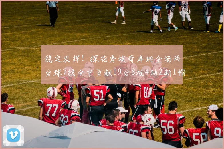 稳定发挥!探花秀埃奇库姆全场两分球7投全中贡献19分8板4助2断1帽