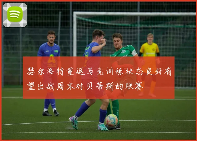 瑟尔洛特重返马竞训练状态良好有望出战周末对贝蒂斯的联赛