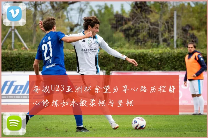 备战U23亚洲杯余望分享心路历程静心修炼如水般柔韧与坚韧