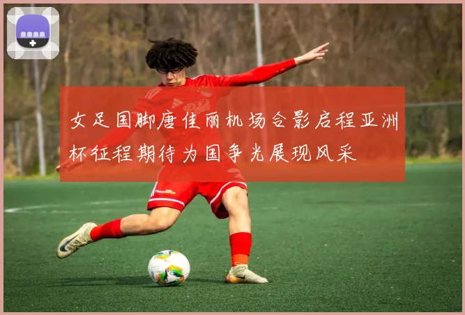 女足国脚唐佳丽机场合影启程亚洲杯征程期待为国争光展现风采